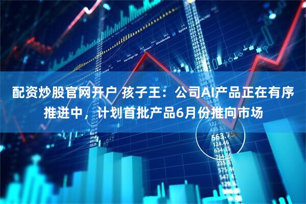 配资炒股官网开户 孩子王：公司AI产品正在有序推进中，计划首批产品6月份推向市场