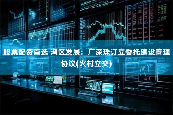 股票配资首选 湾区发展：广深珠订立委托建设管理协议(火村立交)