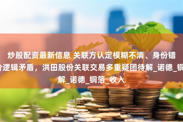 炒股配资最新信息 关联方认定模糊不清、身份错位、定价逻辑矛盾，洪田股份关联交易多重疑团待解_诺德_铜箔_收入
