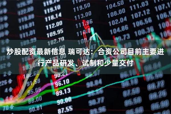 炒股配资最新信息 瑞可达：合资公司目前主要进行产品研发、试制和少量交付
