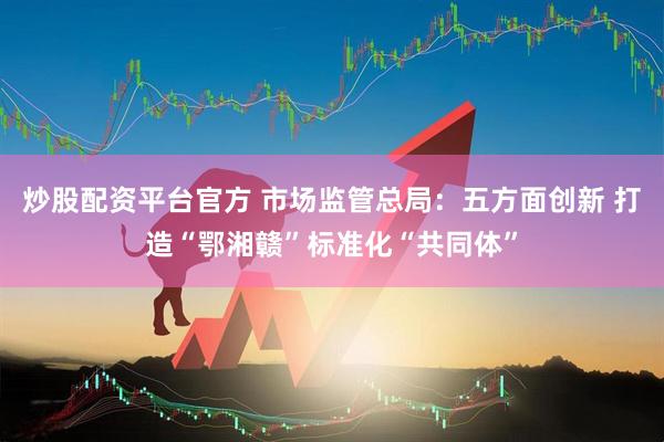 炒股配资平台官方 市场监管总局：五方面创新 打造“鄂湘赣”标准化“共同体”