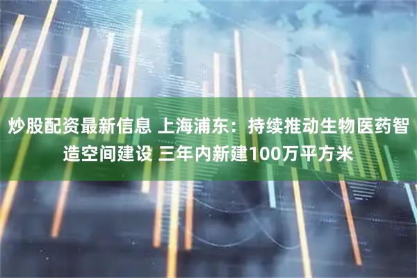 炒股配资最新信息 上海浦东：持续推动生物医药智造空间建设 三年内新建100万平方米