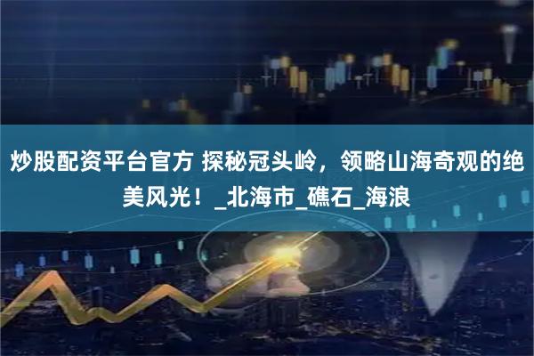 炒股配资平台官方 探秘冠头岭，领略山海奇观的绝美风光！_北海市_礁石_海浪