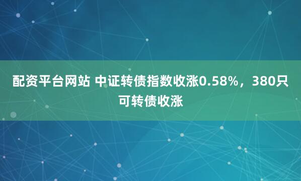 配资平台网站 中证转债指数收涨0.58%，380只可转债收涨