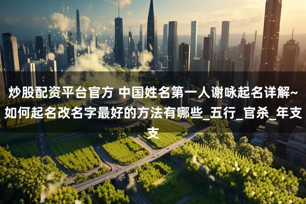 炒股配资平台官方 中国姓名第一人谢咏起名详解~如何起名改名字最好的方法有哪些_五行_官杀_年支