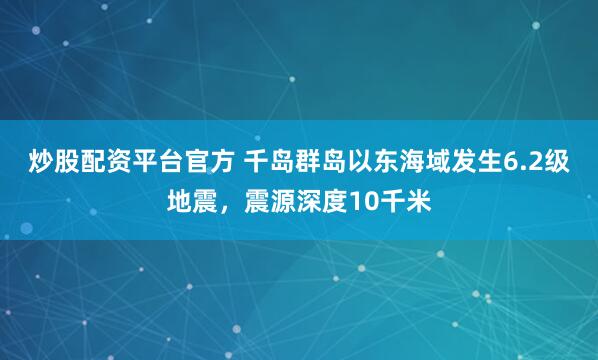 炒股配资平台官方 千岛群岛以东海域发生6.2级地震，震源深度10千米