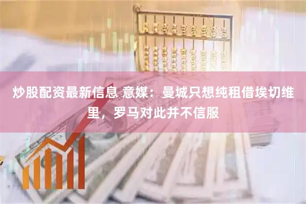 炒股配资最新信息 意媒：曼城只想纯租借埃切维里，罗马对此并不信服