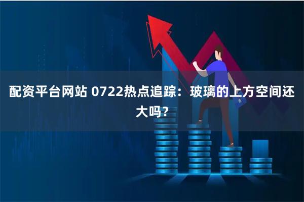 配资平台网站 0722热点追踪：玻璃的上方空间还大吗？