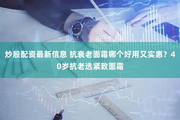 炒股配资最新信息 抗衰老面霜哪个好用又实惠？40岁抗老选紧致面霜