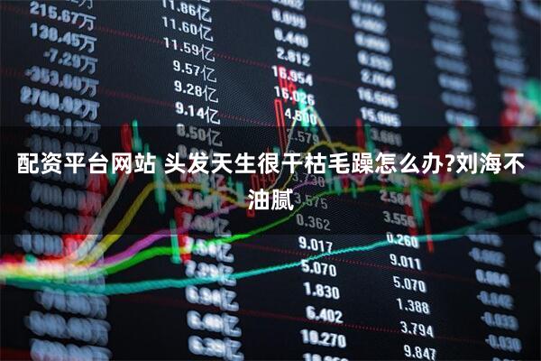 配资平台网站 头发天生很干枯毛躁怎么办?刘海不油腻