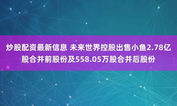 炒股配资最新信息 未来世界控股出售小鱼2.78亿股合并前股份及558.05万股合并后股份