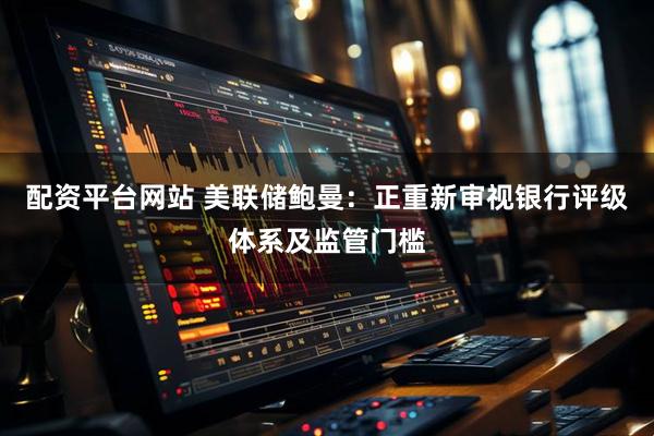 配资平台网站 美联储鲍曼：正重新审视银行评级体系及监管门槛