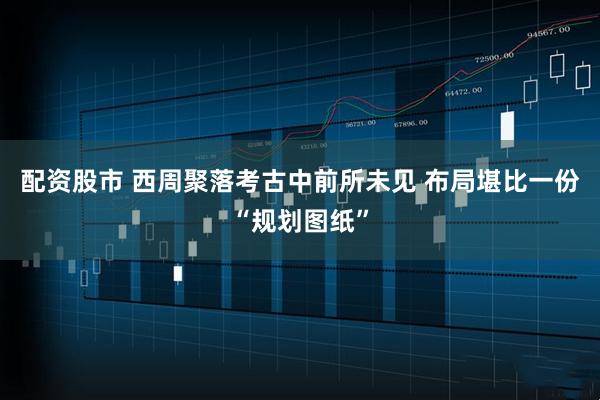 配资股市 西周聚落考古中前所未见 布局堪比一份“规划图纸”