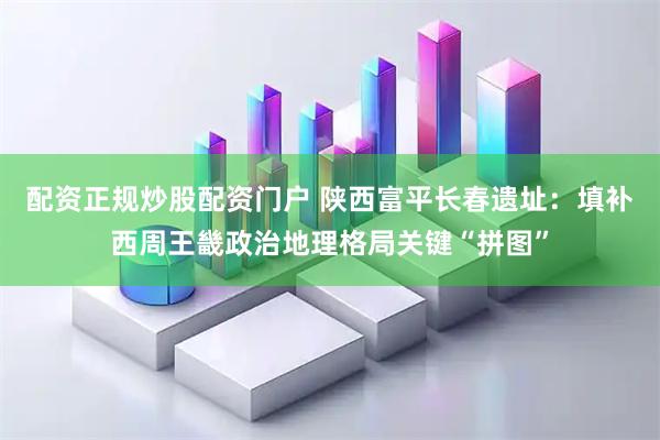 配资正规炒股配资门户 陕西富平长春遗址：填补西周王畿政治地理格局关键“拼图”