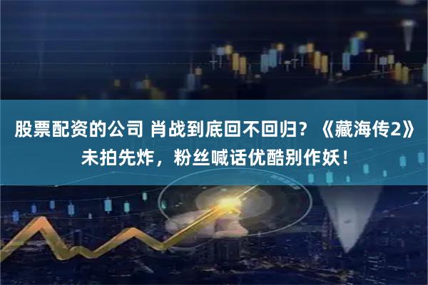 股票配资的公司 肖战到底回不回归？《藏海传2》未拍先炸，粉丝喊话优酷别作妖！