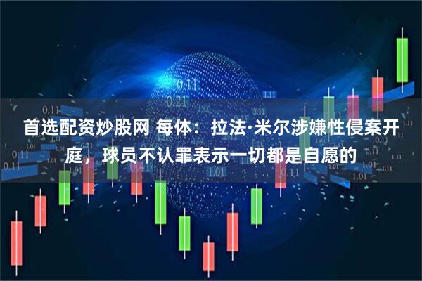 首选配资炒股网 每体：拉法·米尔涉嫌性侵案开庭，球员不认罪表示一切都是自愿的