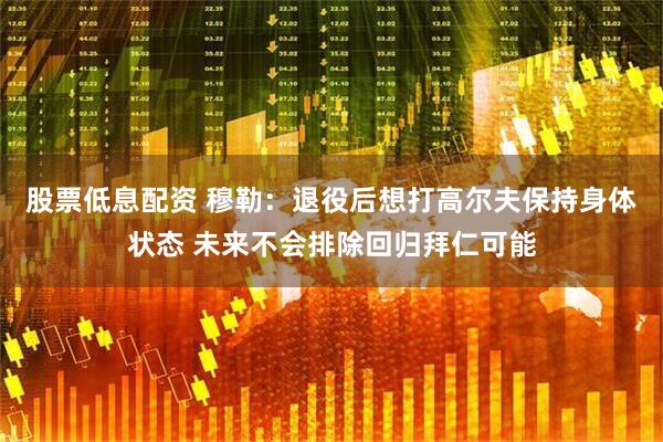 股票低息配资 穆勒:退役后想打高尔夫保持身体状态 未来不会排除回归拜仁可能