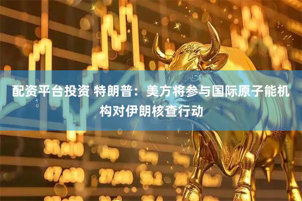 配资平台投资 特朗普：美方将参与国际原子能机构对伊朗核查行动