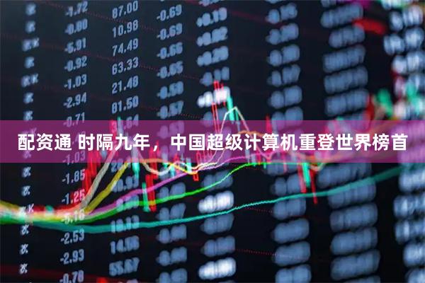 配资通 时隔九年，中国超级计算机重登世界榜首