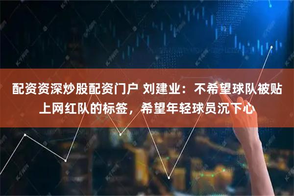 配资资深炒股配资门户 刘建业：不希望球队被贴上网红队的标签，希望年轻球员沉下心