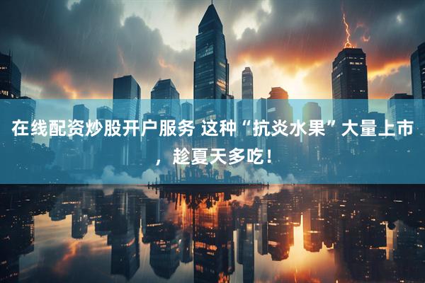 在线配资炒股开户服务 这种“抗炎水果”大量上市，趁夏天多吃！