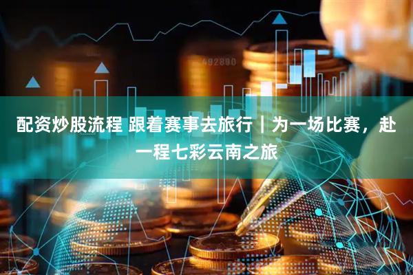 配资炒股流程 跟着赛事去旅行｜为一场比赛，赴一程七彩云南之旅