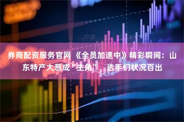 券商配资服务官网 《全员加速中》精彩瞬间：山东特产大葱成“主角”，选手们状况百出