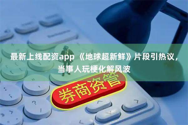 最新上线配资app 《地球超新鲜》片段引热议，当事人玩梗化解风波