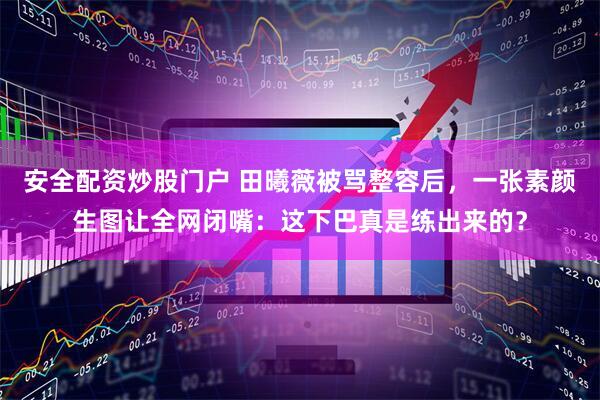 安全配资炒股门户 田曦薇被骂整容后，一张素颜生图让全网闭嘴：这下巴真是练出来的？