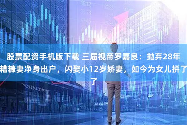 股票配资手机版下载 三届视帝罗嘉良：抛弃28年糟糠妻净身出户，闪娶小12岁娇妻，如今为女儿拼了