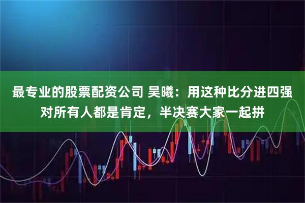 最专业的股票配资公司 吴曦：用这种比分进四强对所有人都是肯定，半决赛大家一起拼