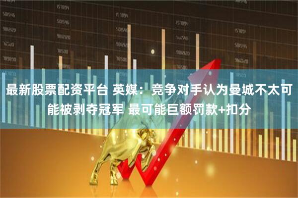 最新股票配资平台 英媒：竞争对手认为曼城不太可能被剥夺冠军 最可能巨额罚款+扣分
