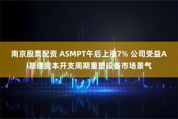 南京股票配资 ASMPT午后上涨7% 公司受益AI基建资本开支周期重塑设备市场景气